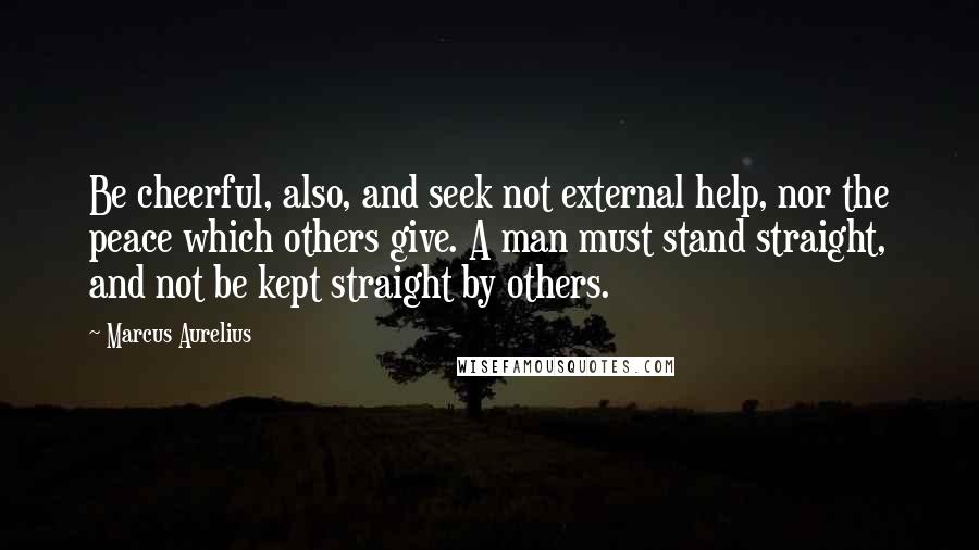 Marcus Aurelius Quotes: Be cheerful, also, and seek not external help, nor the peace which others give. A man must stand straight, and not be kept straight by others.