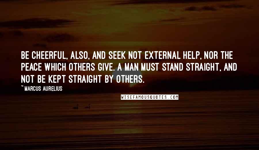 Marcus Aurelius Quotes: Be cheerful, also, and seek not external help, nor the peace which others give. A man must stand straight, and not be kept straight by others.