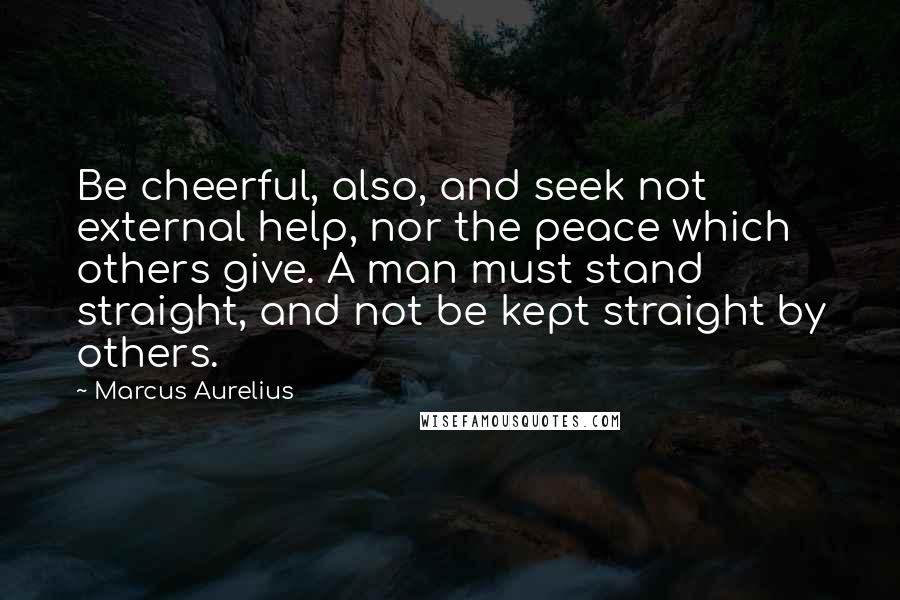 Marcus Aurelius Quotes: Be cheerful, also, and seek not external help, nor the peace which others give. A man must stand straight, and not be kept straight by others.