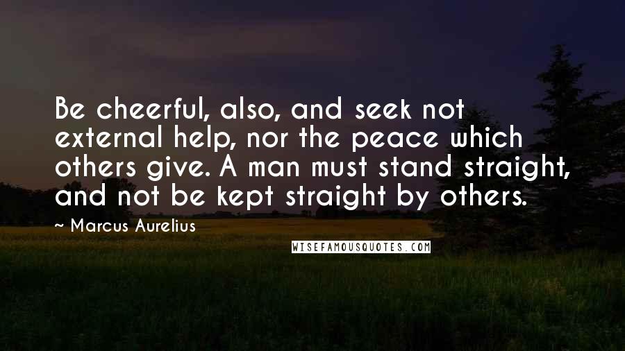 Marcus Aurelius Quotes: Be cheerful, also, and seek not external help, nor the peace which others give. A man must stand straight, and not be kept straight by others.