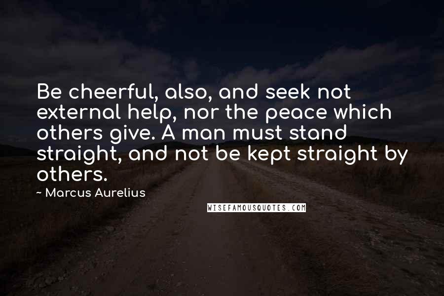 Marcus Aurelius Quotes: Be cheerful, also, and seek not external help, nor the peace which others give. A man must stand straight, and not be kept straight by others.