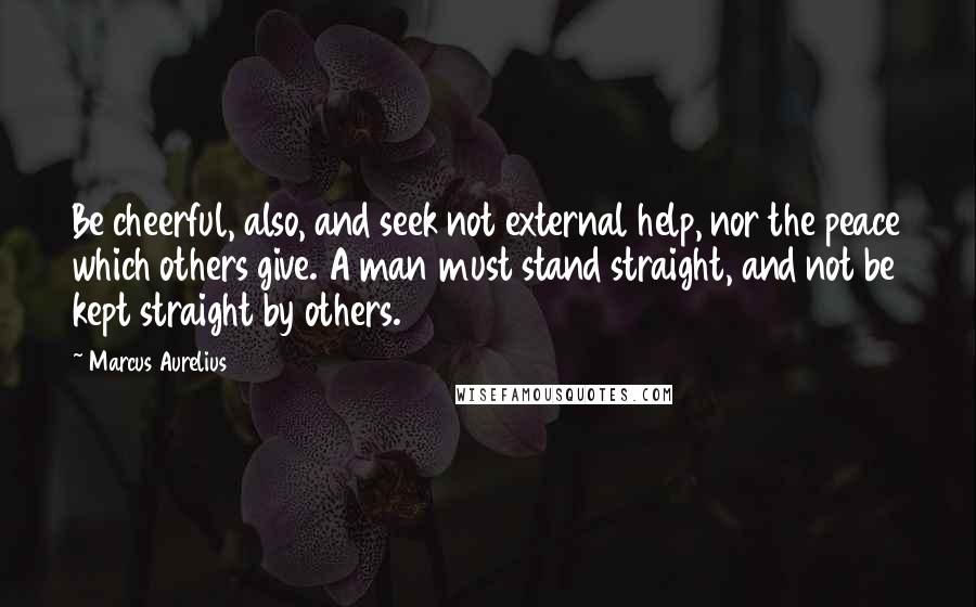 Marcus Aurelius Quotes: Be cheerful, also, and seek not external help, nor the peace which others give. A man must stand straight, and not be kept straight by others.