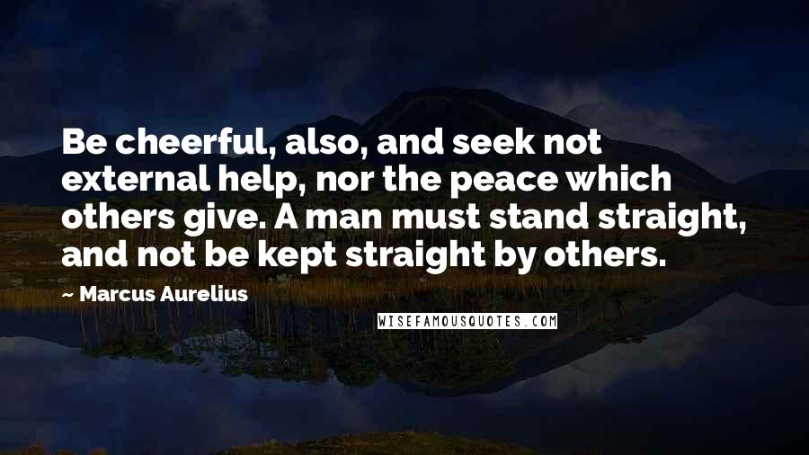 Marcus Aurelius Quotes: Be cheerful, also, and seek not external help, nor the peace which others give. A man must stand straight, and not be kept straight by others.