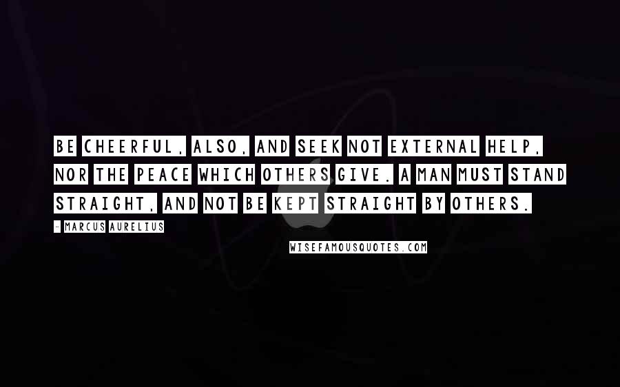 Marcus Aurelius Quotes: Be cheerful, also, and seek not external help, nor the peace which others give. A man must stand straight, and not be kept straight by others.