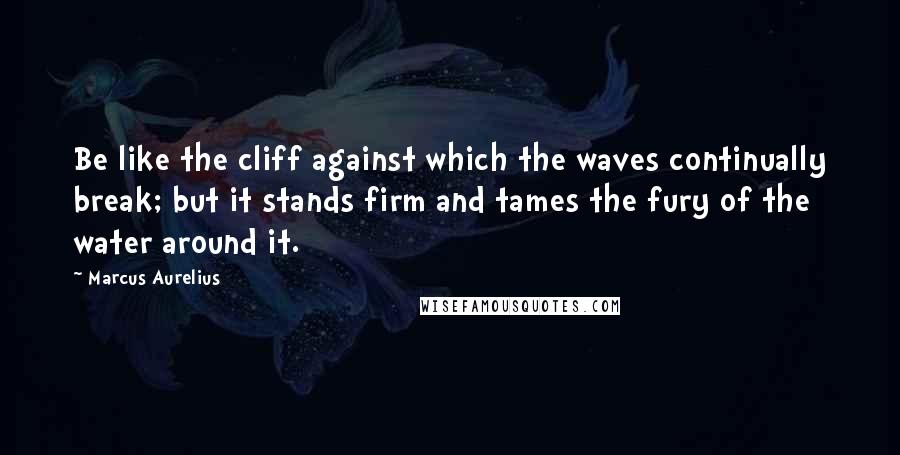 Marcus Aurelius Quotes: Be like the cliff against which the waves continually break; but it stands firm and tames the fury of the water around it.