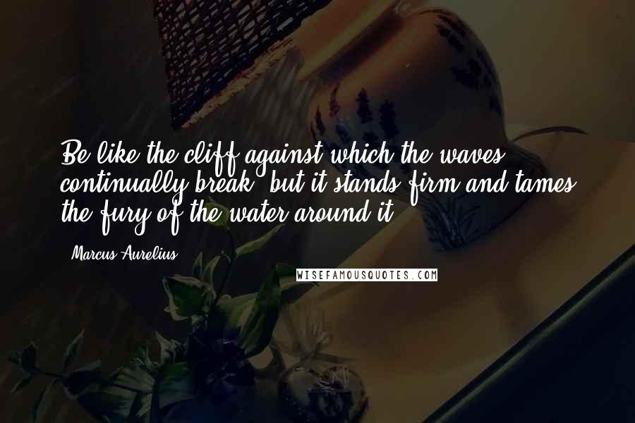 Marcus Aurelius Quotes: Be like the cliff against which the waves continually break; but it stands firm and tames the fury of the water around it.