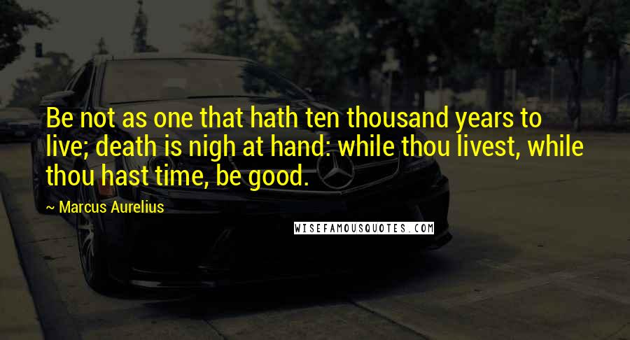 Marcus Aurelius Quotes: Be not as one that hath ten thousand years to live; death is nigh at hand: while thou livest, while thou hast time, be good.