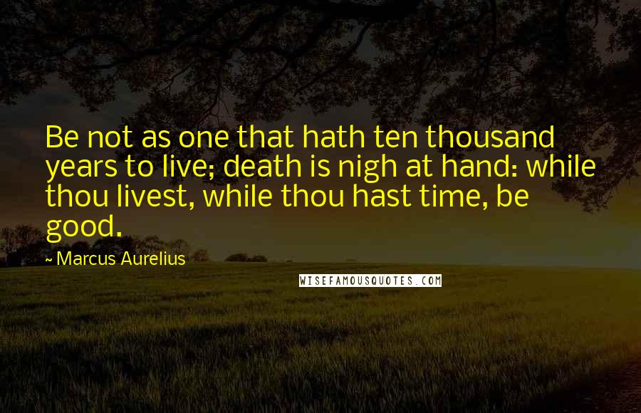 Marcus Aurelius Quotes: Be not as one that hath ten thousand years to live; death is nigh at hand: while thou livest, while thou hast time, be good.