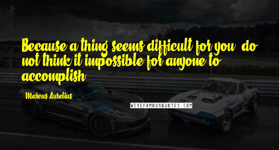 Marcus Aurelius Quotes: Because a thing seems difficult for you, do not think it impossible for anyone to accomplish.