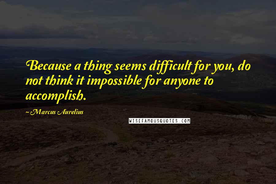 Marcus Aurelius Quotes: Because a thing seems difficult for you, do not think it impossible for anyone to accomplish.