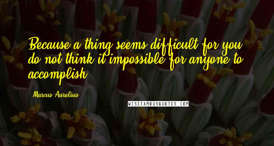 Marcus Aurelius Quotes: Because a thing seems difficult for you, do not think it impossible for anyone to accomplish.