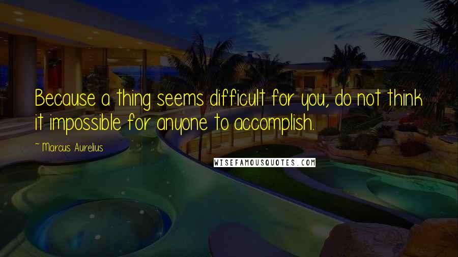 Marcus Aurelius Quotes: Because a thing seems difficult for you, do not think it impossible for anyone to accomplish.