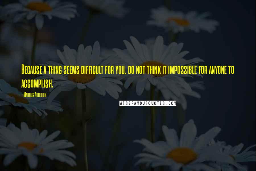 Marcus Aurelius Quotes: Because a thing seems difficult for you, do not think it impossible for anyone to accomplish.