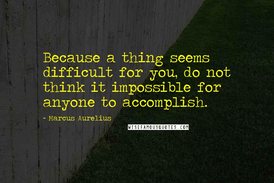 Marcus Aurelius Quotes: Because a thing seems difficult for you, do not think it impossible for anyone to accomplish.