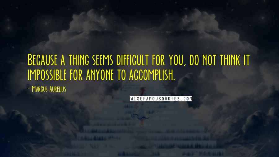 Marcus Aurelius Quotes: Because a thing seems difficult for you, do not think it impossible for anyone to accomplish.