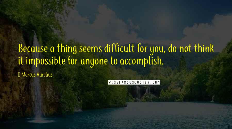 Marcus Aurelius Quotes: Because a thing seems difficult for you, do not think it impossible for anyone to accomplish.