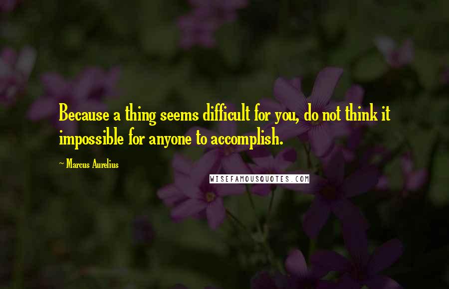 Marcus Aurelius Quotes: Because a thing seems difficult for you, do not think it impossible for anyone to accomplish.