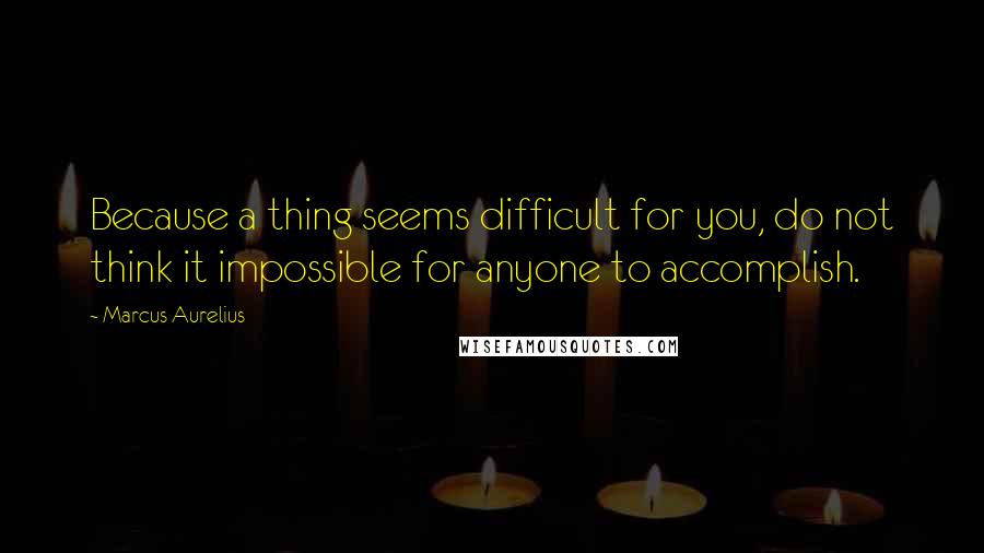 Marcus Aurelius Quotes: Because a thing seems difficult for you, do not think it impossible for anyone to accomplish.