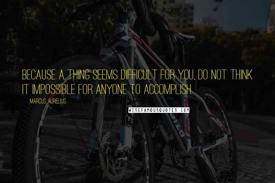 Marcus Aurelius Quotes: Because a thing seems difficult for you, do not think it impossible for anyone to accomplish.