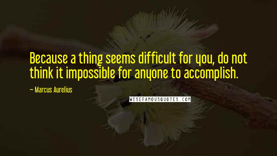 Marcus Aurelius Quotes: Because a thing seems difficult for you, do not think it impossible for anyone to accomplish.