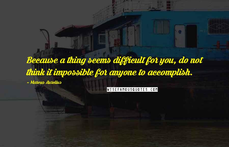 Marcus Aurelius Quotes: Because a thing seems difficult for you, do not think it impossible for anyone to accomplish.