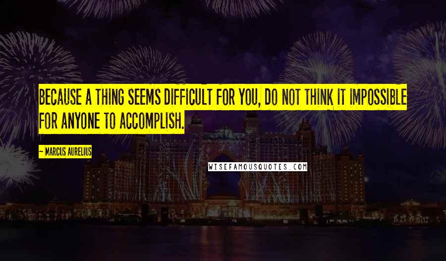 Marcus Aurelius Quotes: Because a thing seems difficult for you, do not think it impossible for anyone to accomplish.