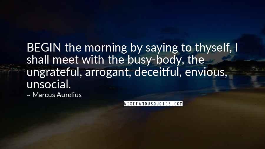 Marcus Aurelius Quotes: BEGIN the morning by saying to thyself, I shall meet with the busy-body, the ungrateful, arrogant, deceitful, envious, unsocial.