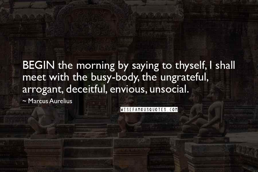 Marcus Aurelius Quotes: BEGIN the morning by saying to thyself, I shall meet with the busy-body, the ungrateful, arrogant, deceitful, envious, unsocial.