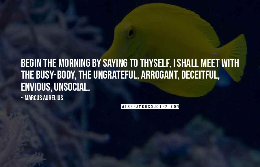 Marcus Aurelius Quotes: BEGIN the morning by saying to thyself, I shall meet with the busy-body, the ungrateful, arrogant, deceitful, envious, unsocial.