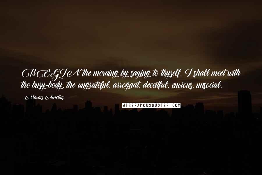 Marcus Aurelius Quotes: BEGIN the morning by saying to thyself, I shall meet with the busy-body, the ungrateful, arrogant, deceitful, envious, unsocial.