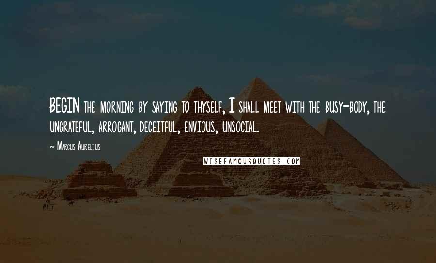 Marcus Aurelius Quotes: BEGIN the morning by saying to thyself, I shall meet with the busy-body, the ungrateful, arrogant, deceitful, envious, unsocial.