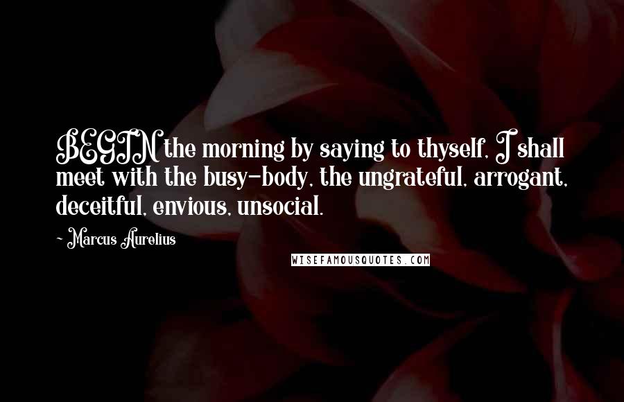 Marcus Aurelius Quotes: BEGIN the morning by saying to thyself, I shall meet with the busy-body, the ungrateful, arrogant, deceitful, envious, unsocial.