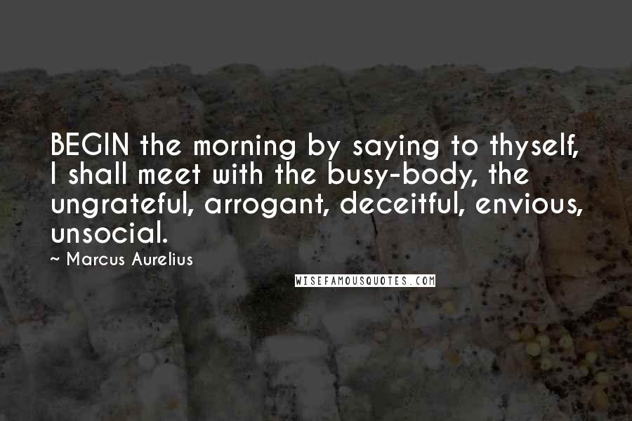 Marcus Aurelius Quotes: BEGIN the morning by saying to thyself, I shall meet with the busy-body, the ungrateful, arrogant, deceitful, envious, unsocial.