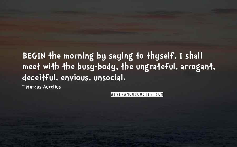 Marcus Aurelius Quotes: BEGIN the morning by saying to thyself, I shall meet with the busy-body, the ungrateful, arrogant, deceitful, envious, unsocial.