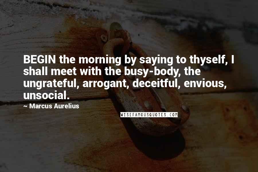 Marcus Aurelius Quotes: BEGIN the morning by saying to thyself, I shall meet with the busy-body, the ungrateful, arrogant, deceitful, envious, unsocial.