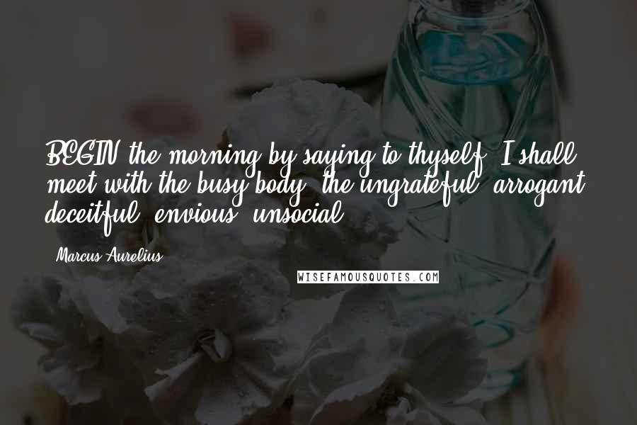 Marcus Aurelius Quotes: BEGIN the morning by saying to thyself, I shall meet with the busy-body, the ungrateful, arrogant, deceitful, envious, unsocial.