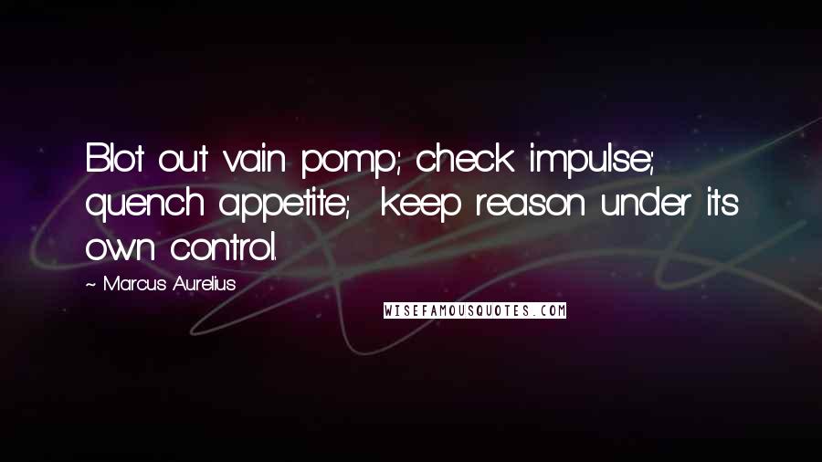 Marcus Aurelius Quotes: Blot out vain pomp; check impulse; quench appetite; keep reason under its own control.