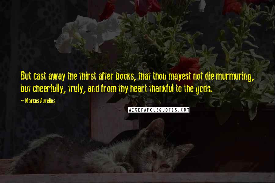 Marcus Aurelius Quotes: But cast away the thirst after books, that thou mayest not die murmuring, but cheerfully, truly, and from thy heart thankful to the gods.
