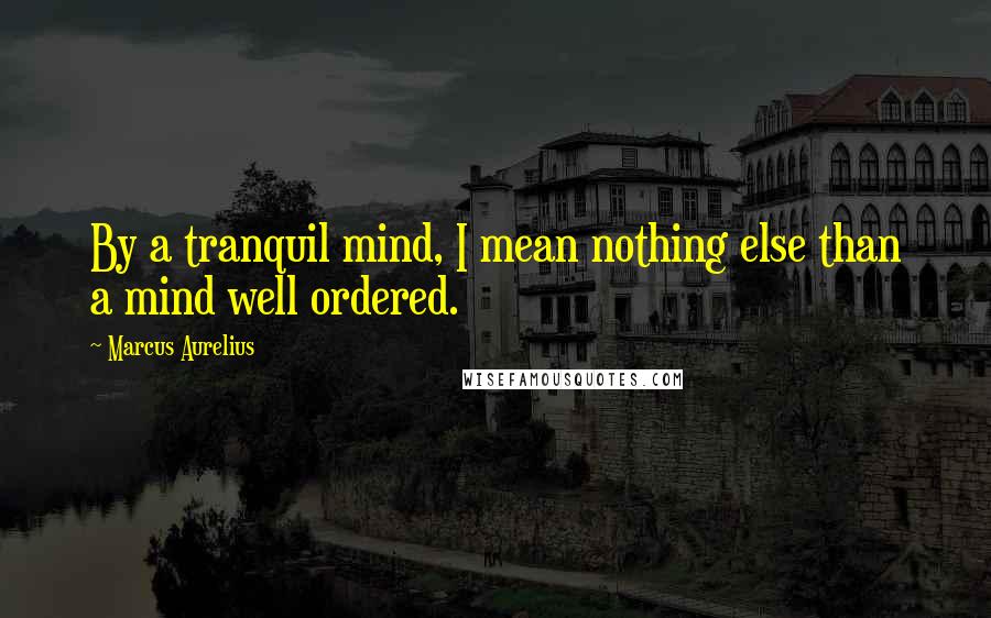 Marcus Aurelius Quotes: By a tranquil mind, I mean nothing else than a mind well ordered.