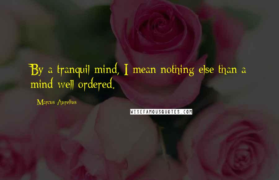 Marcus Aurelius Quotes: By a tranquil mind, I mean nothing else than a mind well ordered.