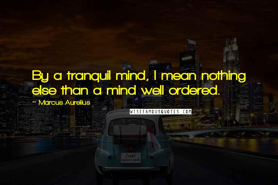 Marcus Aurelius Quotes: By a tranquil mind, I mean nothing else than a mind well ordered.