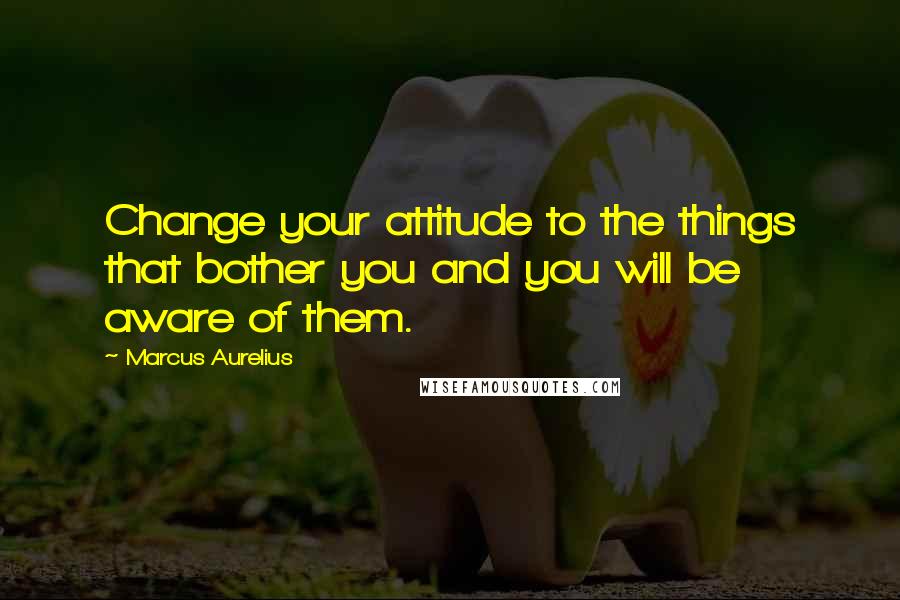 Marcus Aurelius Quotes: Change your attitude to the things that bother you and you will be aware of them.