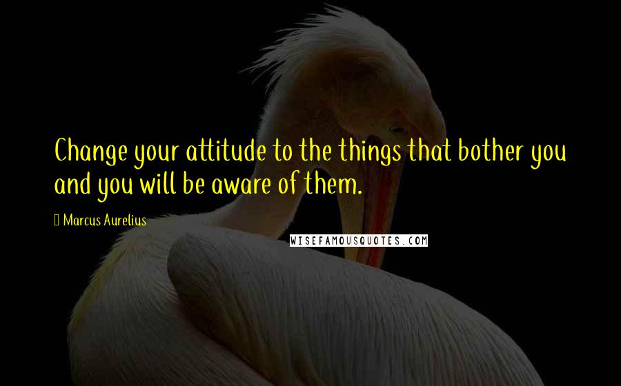 Marcus Aurelius Quotes: Change your attitude to the things that bother you and you will be aware of them.