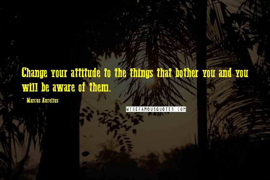 Marcus Aurelius Quotes: Change your attitude to the things that bother you and you will be aware of them.