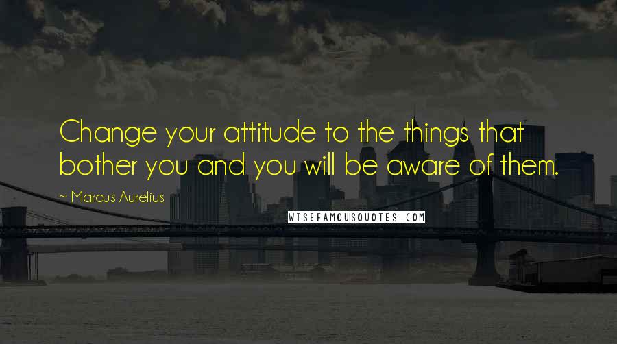 Marcus Aurelius Quotes: Change your attitude to the things that bother you and you will be aware of them.