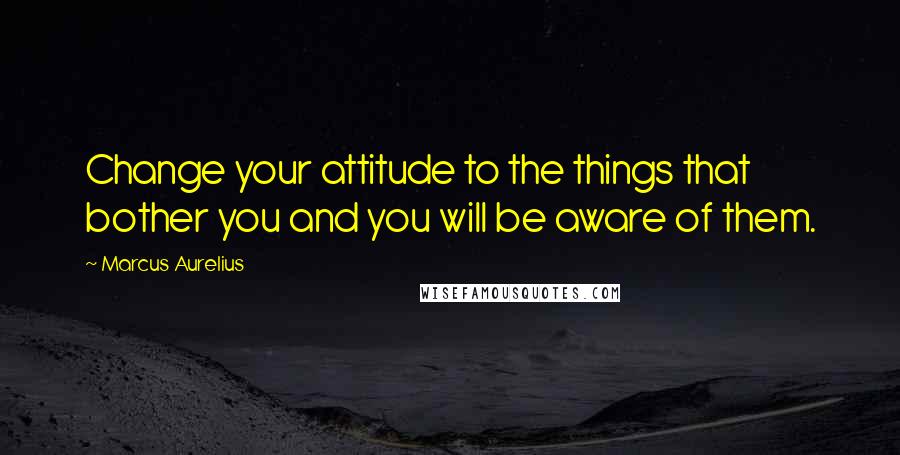 Marcus Aurelius Quotes: Change your attitude to the things that bother you and you will be aware of them.