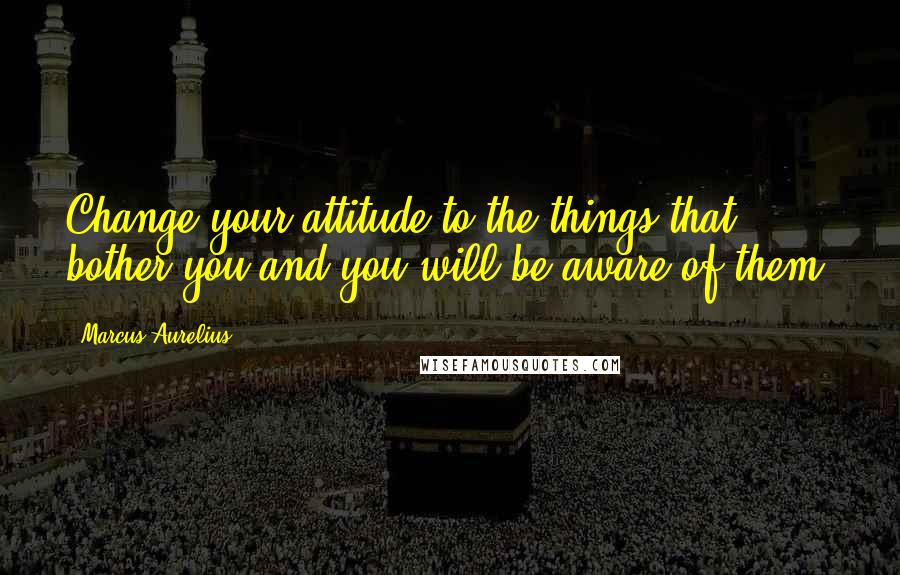 Marcus Aurelius Quotes: Change your attitude to the things that bother you and you will be aware of them.