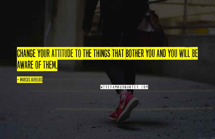 Marcus Aurelius Quotes: Change your attitude to the things that bother you and you will be aware of them.