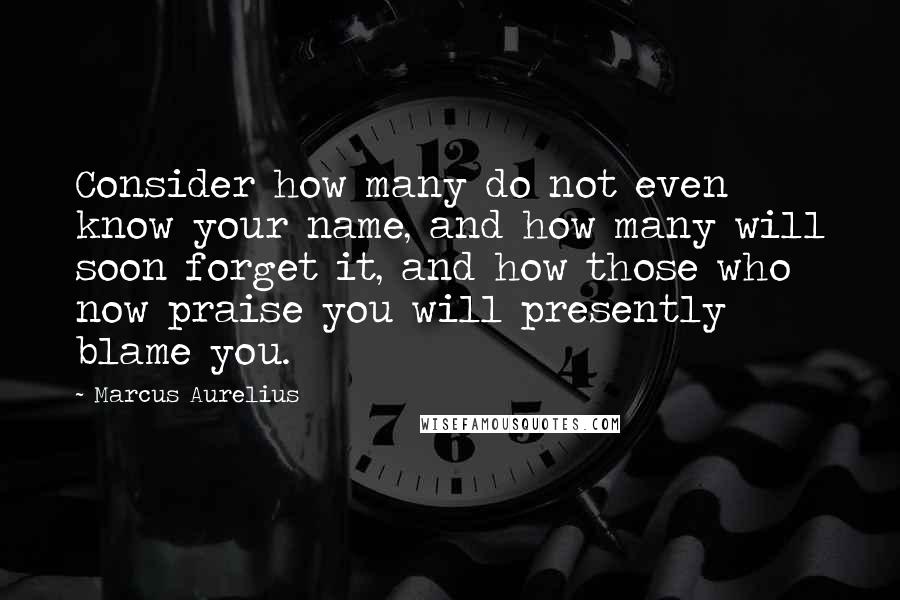 Marcus Aurelius Quotes: Consider how many do not even know your name, and how many will soon forget it, and how those who now praise you will presently blame you.