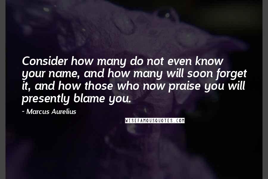 Marcus Aurelius Quotes: Consider how many do not even know your name, and how many will soon forget it, and how those who now praise you will presently blame you.